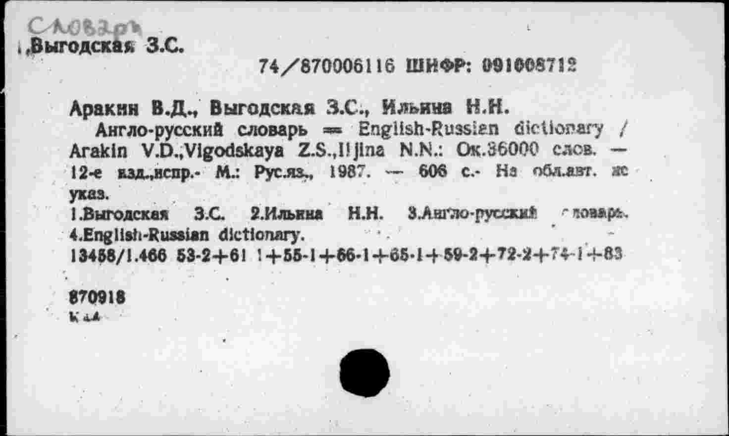 ﻿,,Выгодскак З.С.
74/870006116 ШИФР: 091008712
Аракин В.Д., Выгодская З.С., Ильина Н.Н.
Англо-русский словарь =» English-Russian dictionary / Arakin V.D.,Vigodskaya Z.S.,IJJlna N.N.: Ок.36000 слов. — 12-е взд-.нспр.- М.: Рус.ях, 1987. — 606 с.- На обл.азт. ас указ.
I.Выгодская	3.G 2.Илыш Н.Н. З.Аш'Ло-русскм!’ 'пом|№.
4.Engllsti-Rus*ian dictionary.
13458/1.466 53-24-61 14-55-14-66-14-65-Н59-24-72-24-74-14-83
870918